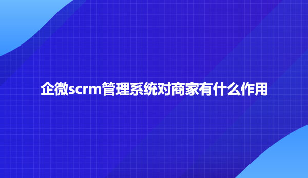 企微scrm管理系统对商家有什么作用