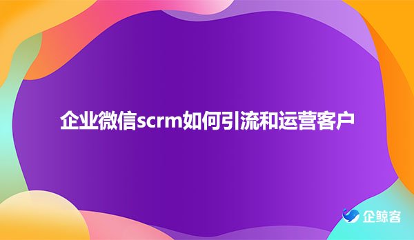 企业微信scrm如何引流和运营客户