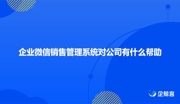 企业微信销售管理系统对公司有什么帮助