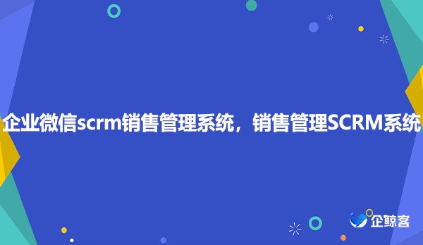 企业微信scrm销售管理系统，销售管理SCRM系统，销