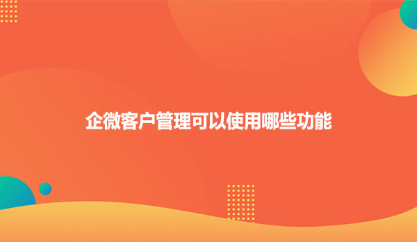 企微客户管理可以使用哪些功能