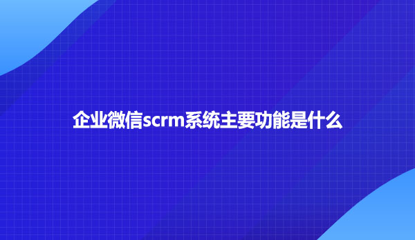企业微信scrm系统主要功能是什么
