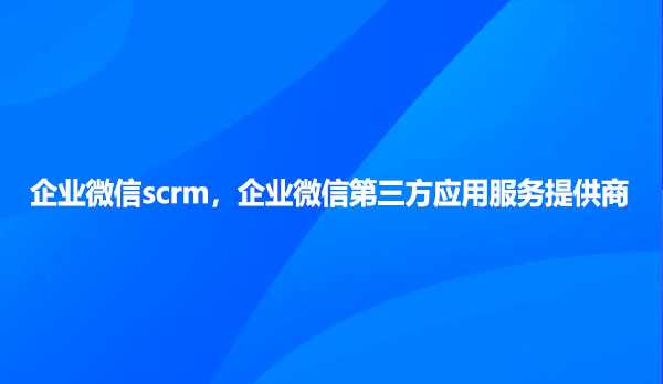 企业微信scrm，企业微信第三方应用服务提供商