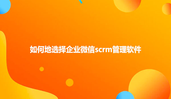 如何地选择企业微信scrm管理软件