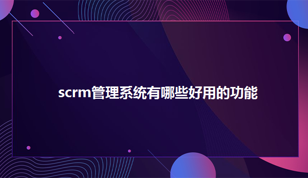 scrm管理系统有哪些好用的功能