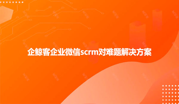 企鲸客企业微信scrm对难题解决方案