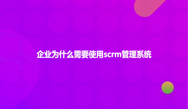 企业为什么需要使用scrm管理系统
