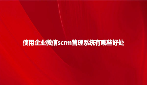使用企业微信scrm管理系统有哪些好处