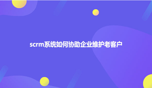 scrm系统如何协助企业维护老客户