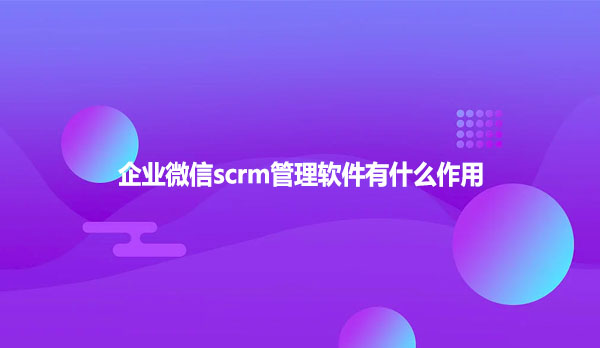 企业微信scrm管理软件有什么作用