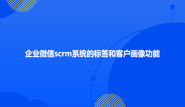 企业微信scrm系统的标签和客户画像功能