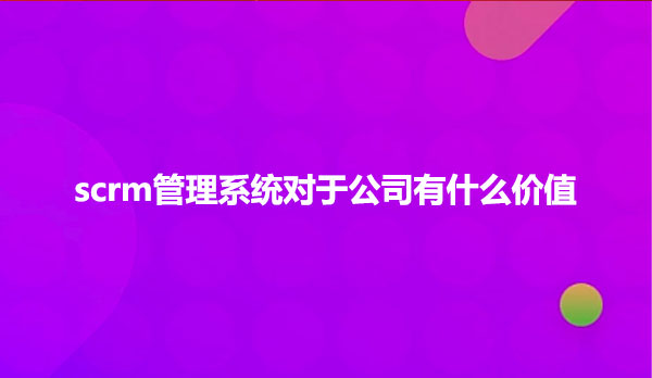 scrm管理系统对于公司有什么价值