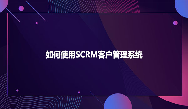 如何使用SCRM客户管理系统