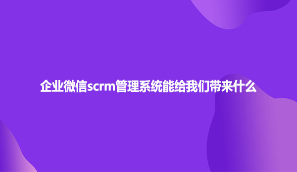 企业微信scrm管理系统能给我们带来什么