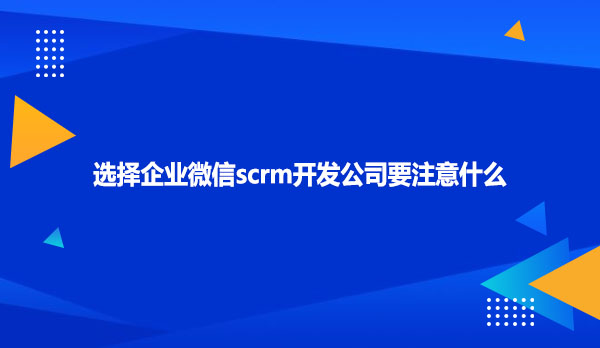 选择企业微信scrm开发公司要注意什么