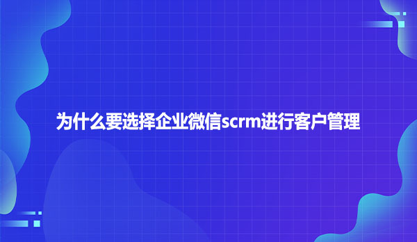 为什么要选择企业微信scrm进行客户管理