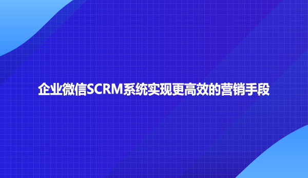 企业微信SCRM系统实现更高效的营销手段