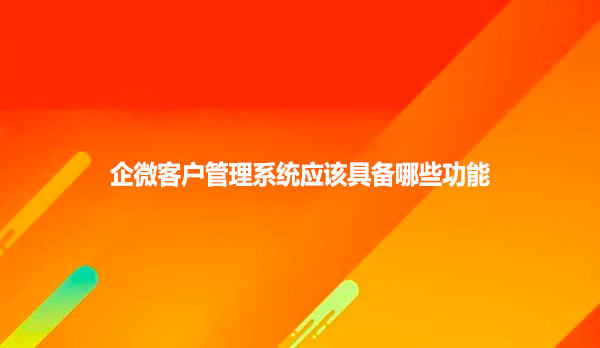 企微客户管理系统应该具备哪些功能