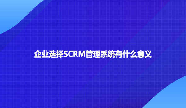 企业选择SCRM管理系统有什么意义