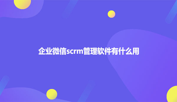 企业微信scrm管理软件有什么用
