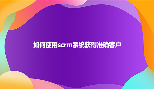 如何使用scrm系统获得准确客户？