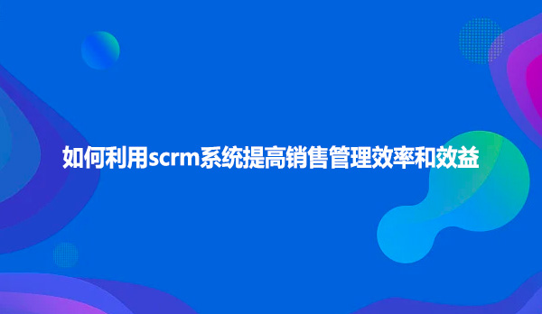 如何利用scrm系统提高销售管理效率和效益
