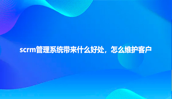 scrm管理系统带来什么好处，怎么维护客户