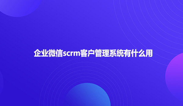企业微信scrm客户管理系统有什么用？