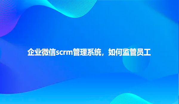 企业微信scrm管理系统，如何监管员工