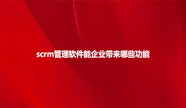 scrm管理软件能企业带来哪些功能