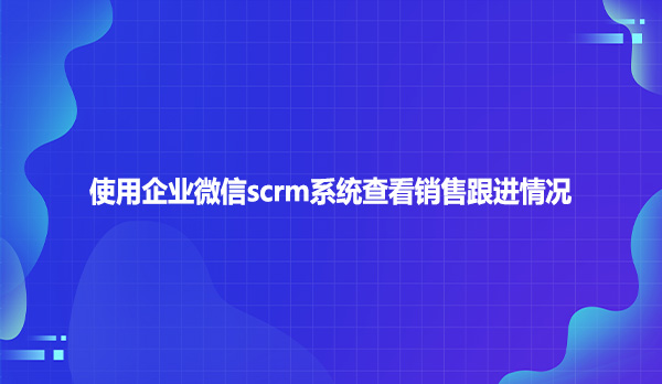 使用企业微信scrm系统查看销售跟进情况