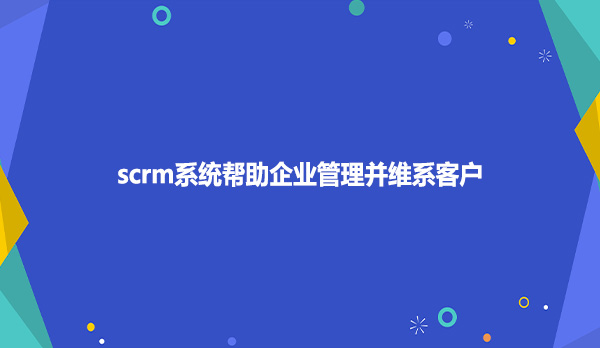 scrm系统帮助企业管理并维系客户