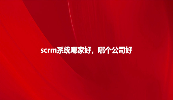 scrm系统哪家好，哪个公司好