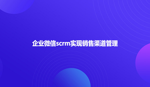 企业微信scrm实现销售渠道管理