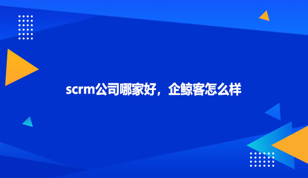scrm公司哪家好，企鲸客怎么样