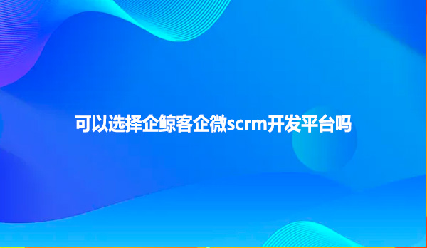 可以选择企鲸客企微scrm开发平台吗