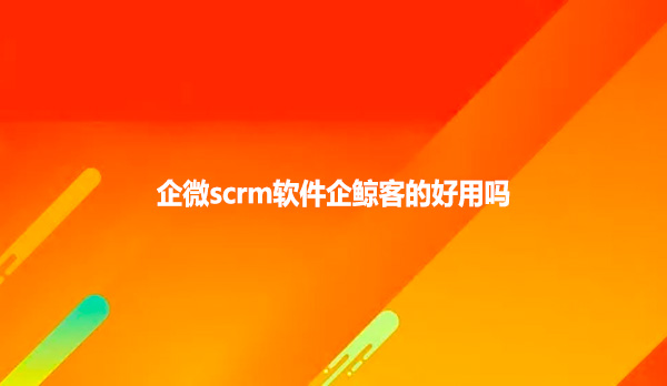 企微scrm软件企鲸客的好用吗