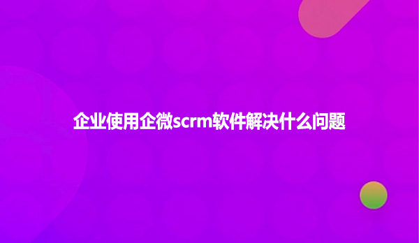 企业使用企微scrm软件解决什么问题