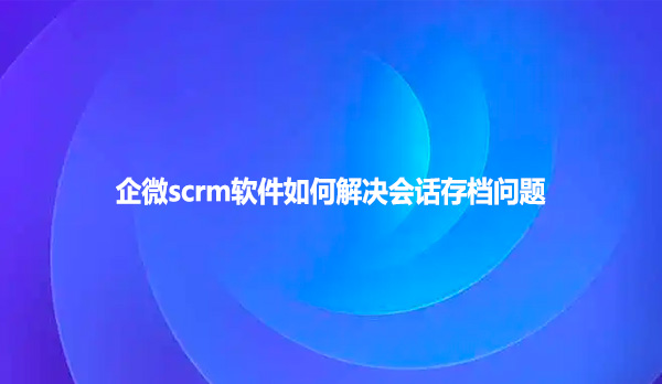 企微scrm软件如何解决会话存档问题