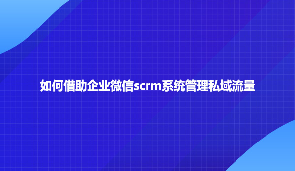 如何借助企业微信scrm系统管理私域流量