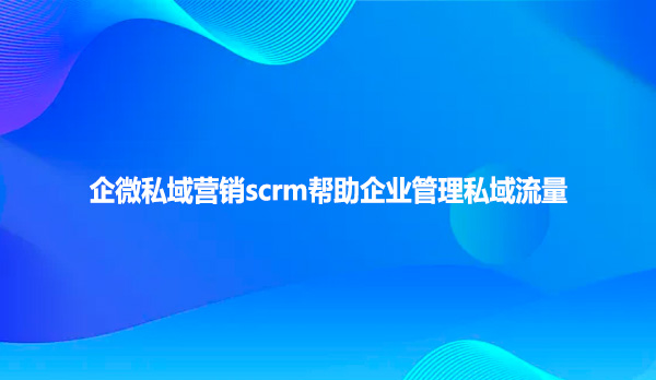 企微私域营销scrm帮助企业管理私域流量
