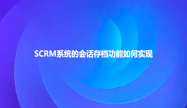 SCRM系统的会话存档功能如何实现