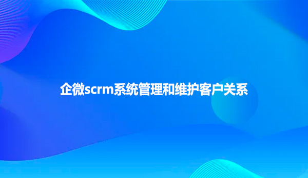 企微scrm系统管理和维护客户关系！