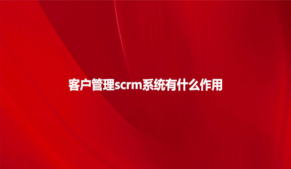客户管理scrm系统有什么作用？