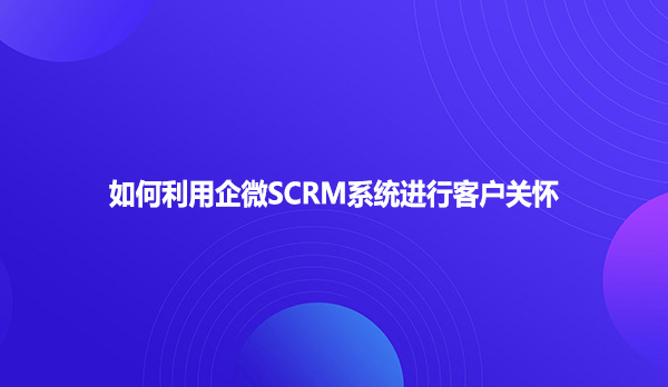 如何利用企微SCRM系统进行客户关怀