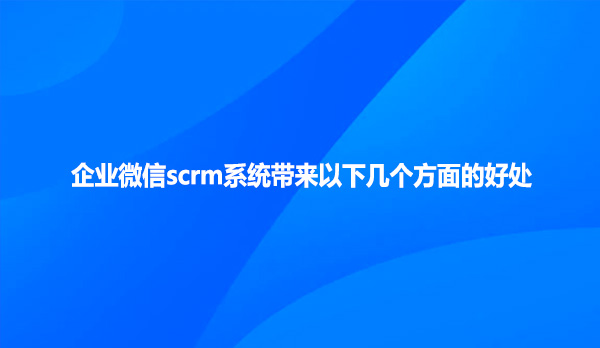 企业微信scrm系统带来以下几个方面的好处