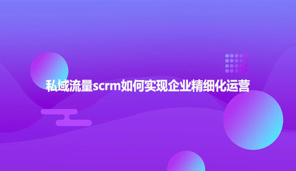 私域流量scrm如何实现企业精细化运营