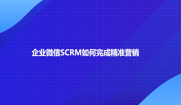 企业微信SCRM如何完成精准营销