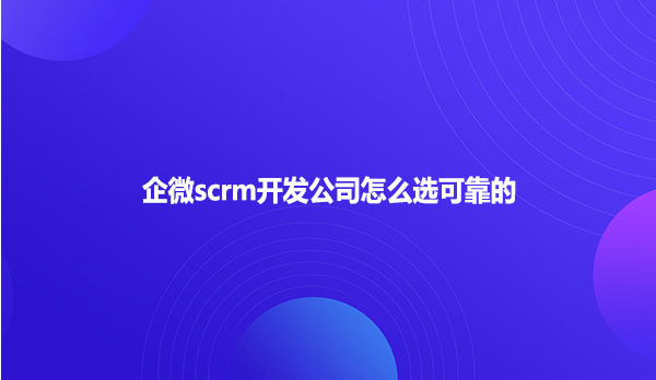 企微scrm开发公司怎么选可靠的