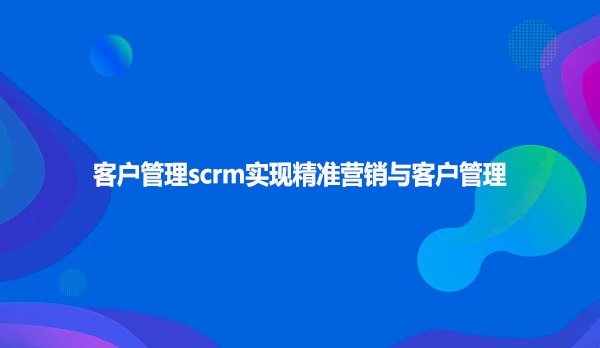 客户管理scrm实现精准营销与客户管理